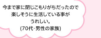 今まで家に閉じこもりがちだったので楽しそうに生活している事がうれしい。(70代・男性の家族)