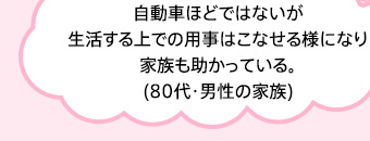 自動車ほどではないが生活する上での用事はこなせる様になり家族も助かっている。(80代・男性の家族)