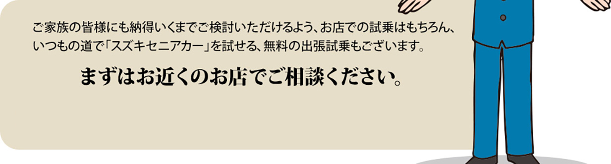 ご家族の皆様にも納得いくまでご検討いただけるよう、お店での試乗はもちろん、いつもの道で「スズキセニアカー」を試せる、無料の出張試乗もございます。まずはお近くのお店でご相談ください。