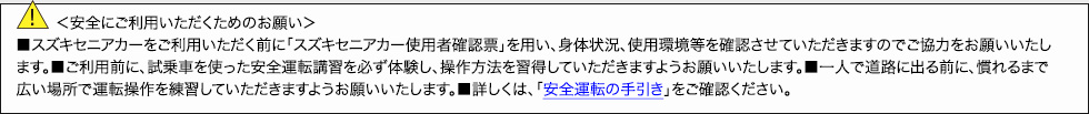 ＜安全にご利用いただくためのお願い＞■スズキセニアカーをご利用いただく前に「電動車いす使用者確認票」を用い、身体状況、使用環境等を確認させていただきますのでご協力をお願いいたします。■ご利用前に、試乗車を使った安全運転講習を必ず体験し、操作方法を習得していただきますようお願いいたします。■一人で道路に出る前に、慣れるまで広い場所で運転操作を練習していただきますようお願いいたします。■詳しくは、