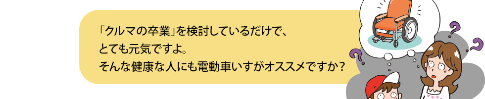 「クルマの卒業」を検討しているだけで、とても元気ですよ。そんな健康な人にも電動車いすがオススメですか？