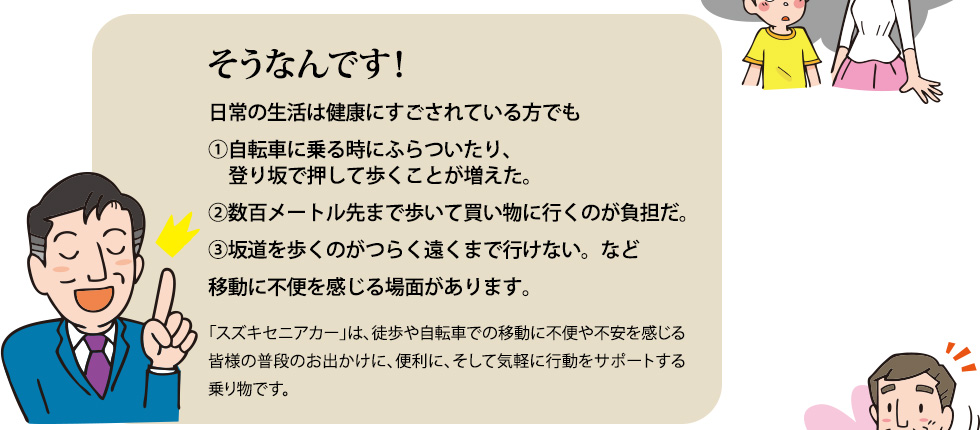 そうなんです！①自転車に乗る時にふらついていたり、登り坂で押して歩くことが増えた。②数百メートル先まで歩いて買い物に行くのが負担だ。③坂道を歩くのがつらく遠くまで行けない。など移動に不便を感じる場面があります。「スズキセニアカー」は、徒歩や自転車での移動に不便や不安を感じる皆様の普段のお出かけに、便利に、そして気軽にお使いいただいている乗り物です。