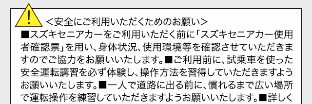 ＜安全にご利用いただくためのお願い＞■スズキセニアカーをご利用いただく前に「電動車いす使用者確認票」を用い、身体状況、使用環境等を確認させていただきますのでご協力をお願いいたします。■ご利用前に、試乗車を使った安全運転講習を必ず体験し、操作方法を習得していただきますようお願いいたします。■一人で道路に出る前に、慣れるまで広い場所で運転操作を練習していただきますようお願いいたします。■詳しくは、